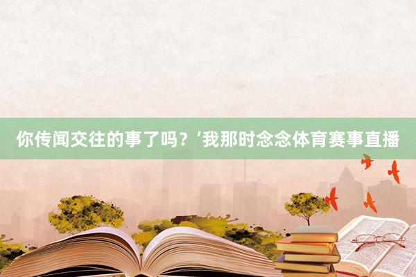 你传闻交往的事了吗?’我那时念念体育赛事直播