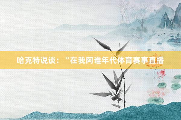 哈克特说谈:“在我阿谁年代体育赛事直播