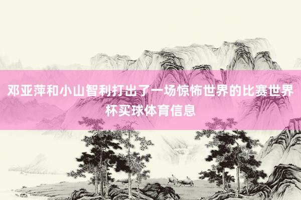 邓亚萍和小山智利打出了一场惊怖世界的比赛世界杯买球体育信息