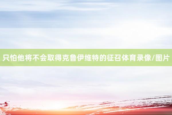 只怕他将不会取得克鲁伊维特的征召体育录像/图片