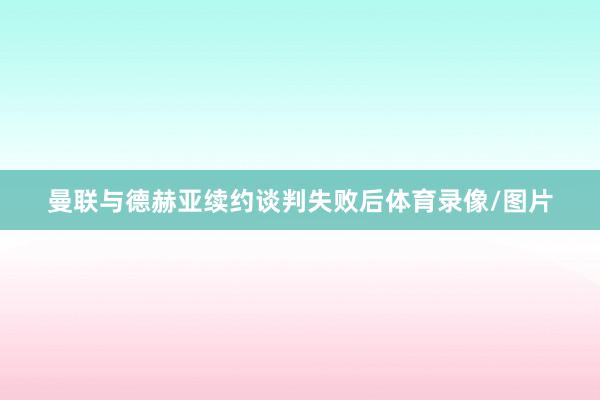 曼联与德赫亚续约谈判失败后体育录像/图片