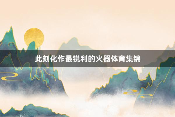 此刻化作最锐利的火器体育集锦
