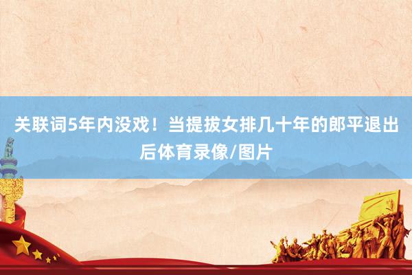 关联词5年内没戏!当提拔女排几十年的郎平退出后体育录像/图片