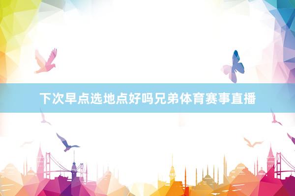 下次早点选地点好吗兄弟体育赛事直播