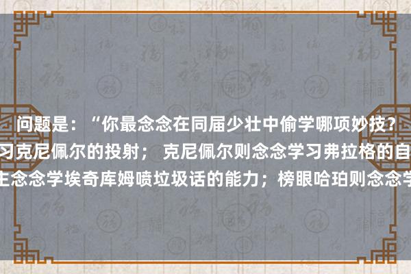 问题是:“你最念念在同届少壮中偷学哪项妙技?”状元弗拉格称念念学习克尼佩尔的投射; 克尼佩尔则念念学习弗拉格的自抛自扣;还有东说念主念念学埃奇库姆喷垃圾话的能力;榜眼哈珀则念念学习贝利的捏球得分能力;贝利则遴荐学习哈珀上篮收场技巧! 体育赛事直播