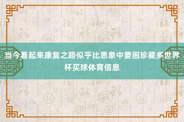 当今看起来康复之路似乎比思象中要困珍藏多世界杯买球体育信息