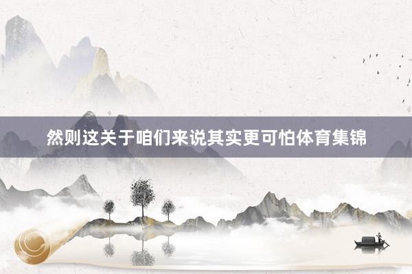 然则这关于咱们来说其实更可怕体育集锦