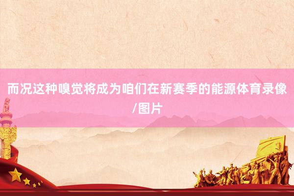 而况这种嗅觉将成为咱们在新赛季的能源体育录像/图片