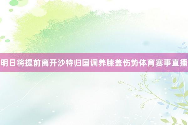明日将提前离开沙特归国调养膝盖伤势体育赛事直播