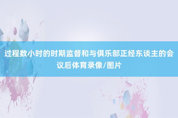 过程数小时的时期监督和与俱乐部正经东谈主的会议后体育录像/图片