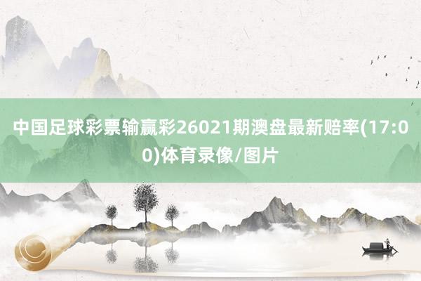 中国足球彩票输赢彩26021期澳盘最新赔率(17:00)体育录像/图片