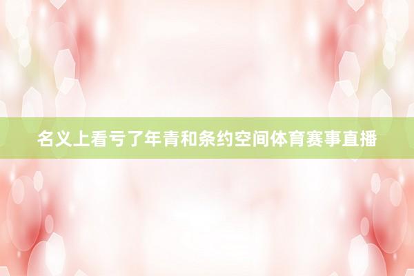 名义上看亏了年青和条约空间体育赛事直播