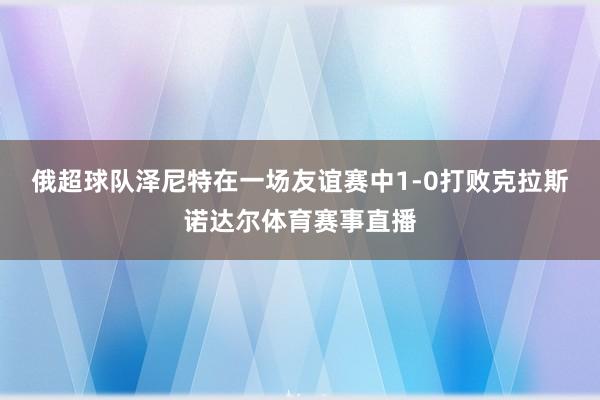 俄超球队泽尼特在一场友谊赛中1-0打败克拉斯诺达尔体育赛事直播