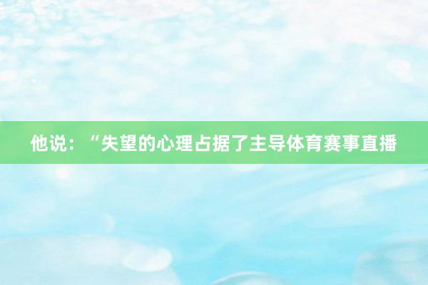 他说:“失望的心理占据了主导体育赛事直播
