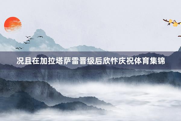 况且在加拉塔萨雷晋级后欣忭庆祝体育集锦