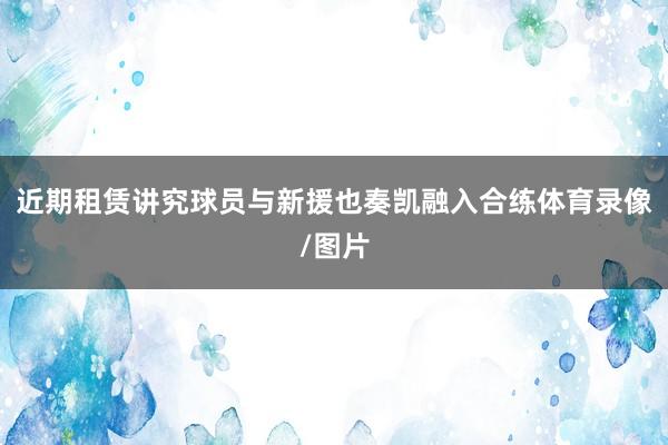 近期租赁讲究球员与新援也奏凯融入合练体育录像/图片