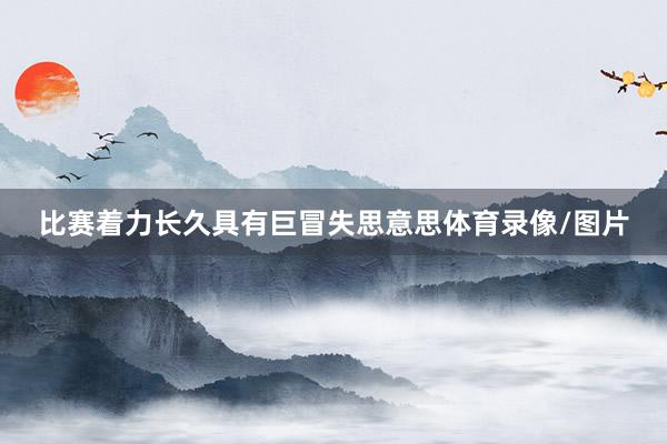 比赛着力长久具有巨冒失思意思体育录像/图片