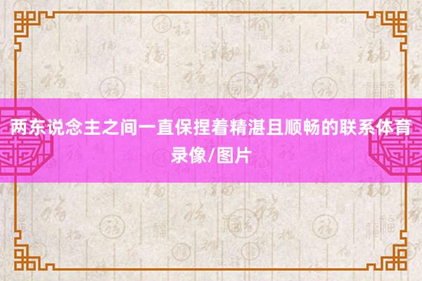 两东说念主之间一直保捏着精湛且顺畅的联系体育录像/图片