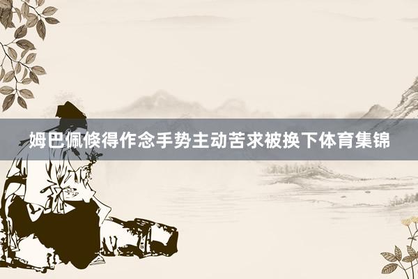 姆巴佩倏得作念手势主动苦求被换下体育集锦