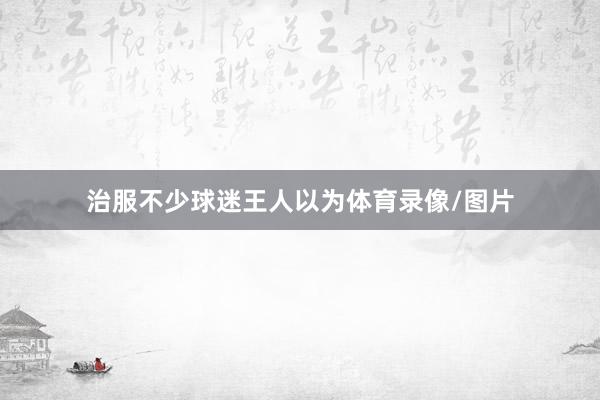 治服不少球迷王人以为体育录像/图片