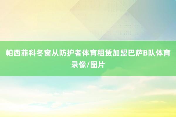 帕西菲科冬窗从防护者体育租赁加盟巴萨B队体育录像/图片