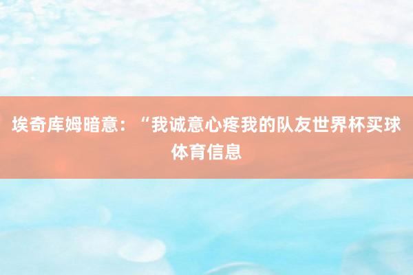 埃奇库姆暗意:“我诚意心疼我的队友世界杯买球体育信息