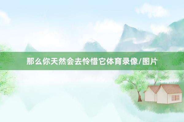 那么你天然会去怜惜它体育录像/图片