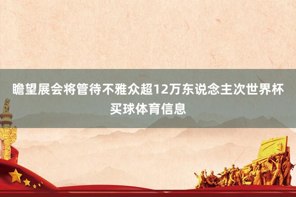 瞻望展会将管待不雅众超12万东说念主次世界杯买球体育信息