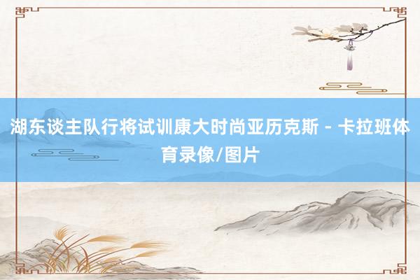 湖东谈主队行将试训康大时尚亚历克斯 - 卡拉班体育录像/图片